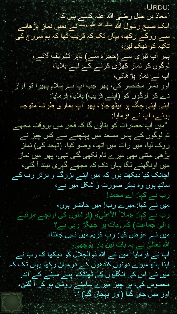 ´معاذ بن جبل رضی الله عنہ کہتے ہیں کہ` 
ایک صبح رسول اللہ صلی اللہ علیہ وسلم نے ہمیں نماز پڑھانے سے روکے رکھا، یہاں تک کہ قریب تھا کہ ہم سورج کی ٹکیہ کو دیکھ لیں، 
پھر آپ تیزی سے (حجرہ سے) باہر تشریف لائے، 
لوگوں کو نماز کھڑی کرنے کے لیے بلایا، 
آپ نے نماز پڑھائی، 
اور نماز مختصر کی، پھر جب آپ نے سلام پھیرا تو آواز دے کر لوگوں کو (اپنے قریب) بلایا، فرمایا: 
اپنی اپنی جگہ پر بیٹھ جاؤ، پھر آپ ہماری طرف متوجہ ہوئے، آپ نے فرمایا:
 ”میں آپ حضرات کو بتاؤں گا کہ فجر میں بروقت مجھے تم لوگوں کے پاس مسجد میں پہنچنے سے کس چیز نے روک لیا، میں رات میں اٹھا، وضو کیا، (تہجد کی) نماز پڑھی جتنی بھی میرے نام لکھی گئی تھی، پھر میں نماز میں اونگھنے لگا یہاں تک کہ مجھے گہری نیند آ گئی، 
اچانک کیا دیکھتا ہوں کہ میں اپنے بزرگ و برتر رب کے ساتھ ہوں وہ بہتر صورت و شکل میں ہے، 
رب نے کہا: اے محمد! 
میں نے کہا: میرے رب! میں حاضر ہوں، 
رب نے کہا: «ملا ٔ الأعلى» (فرشتوں کی اونچے مرتبے والی جماعت) کس بات پر جھگڑ رہی ہے؟ 
میں نے عرض کیا: رب کریم میں نہیں جانتا، 
اللہ تعالیٰ نے یہ بات تین بار پوچھی، 
آپ نے فرمایا: میں نے اللہ ذوالجلال کو دیکھا کہ رب نے اپنا ہاتھ میرے دونوں کندھوں کے درمیان رکھا یہاں تک کہ میں نے اس کی انگلیوں کی ٹھنڈک اپنے سینے کے اندر محسوس کی، ہر چیز میرے سامنے روشن ہو کر آ گئی، اور میں جان گیا (اور پہچان گیا) “۔
