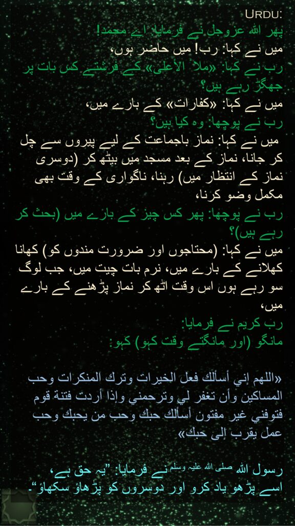 پھر اللہ عزوجل نے فرمایا: اے محمد! 
میں نے کہا: رب! میں حاضر ہوں، 
رب نے کہا: «ملا ٔ الأعلى» کے فرشتے کس بات پر جھگڑ رہے ہیں؟ 
میں نے کہا: «کفارات» کے بارے میں، 
رب نے پوچھا: وہ کیا ہیں؟
 میں نے کہا: نماز باجماعت کے لیے پیروں سے چل کر جانا، نماز کے بعد مسجد میں بیٹھ کر (دوسری نماز کے انتظار میں) رہنا، ناگواری کے وقت بھی مکمل وضو کرنا، 
رب نے پوچھا: پھر کس چیز کے بارے میں (بحث کر رہے ہیں)؟ 
میں نے کہا: (محتاجوں اور ضرورت مندوں کو) کھانا کھلانے کے بارے میں، نرم بات چیت میں، جب لوگ سو رہے ہوں اس وقت اٹھ کر نماز پڑھنے کے بارے میں، 
رب کریم نے فرمایا: 
مانگو (اور مانگتے وقت کہو) کہو: 

«اللهم إني أسألك فعل الخيرات وترك المنكرات وحب المساكين وأن تغفر لي وترحمني وإذا أردت فتنة قوم فتوفني غير مفتون أسألك حبك وحب من يحبك وحب عمل يقرب إلى حبك» 

رسول اللہ صلی اللہ علیہ وسلم نے فرمایا: ”یہ حق ہے، 
اسے پڑھو یاد کرو اور دوسروں کو پڑھاؤ سکھاؤ“۔
