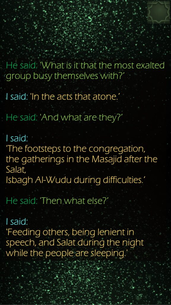 He said: 'What is it that the most exalted group busy themselves with?’ I said: 'In the acts that atone.’ He said: 'And what are they?’ I said: 'The footsteps to the congregation, the gatherings in the Masajid after the Salat, Isbagh Al-Wudu during difficulties.’ He said: 'Then what else?’ I said: 'Feeding others, being lenient in speech, and Salat during the night while the people are sleeping.'