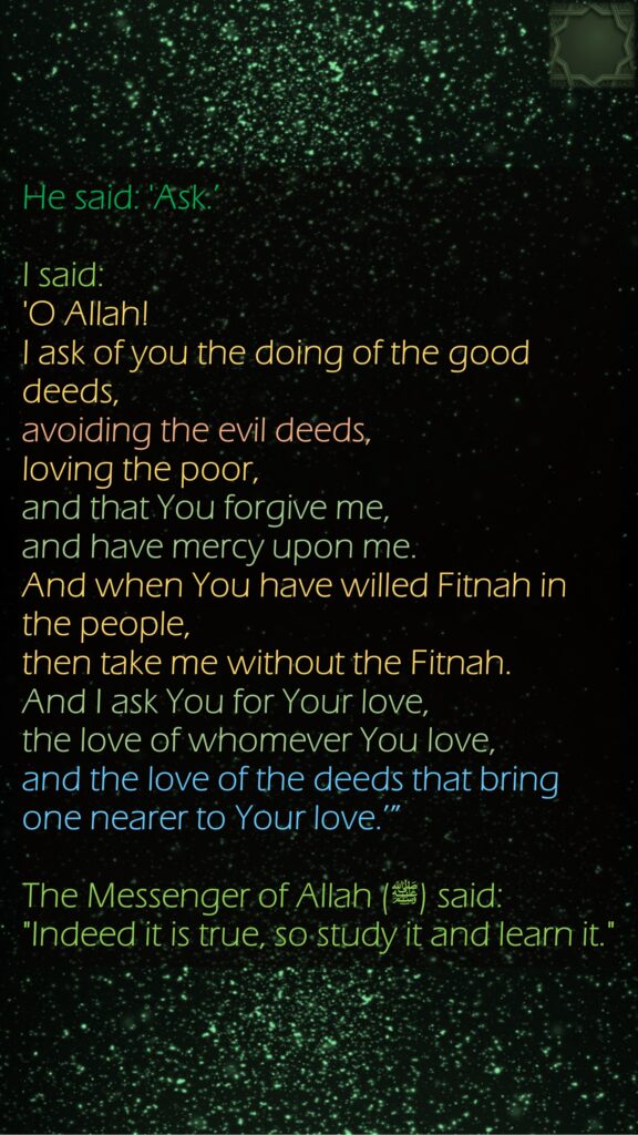 He said: 'Ask.’ I said: 'O Allah! I ask of you the doing of the good deeds, avoiding the evil deeds, loving the poor, and that You forgive me, and have mercy upon me. And when You have willed Fitnah in the people, then take me without the Fitnah. And I ask You for Your love, the love of whomever You love, and the love of the deeds that bring one nearer to Your love.’” The Messenger of Allah (ﷺ) said: "Indeed it is true, so study it and learn it."