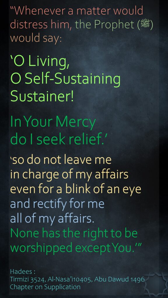 “Whenever a matter would distress him, the Prophet (ﷺ) would say: ‘O Living, O Self-Sustaining Sustainer! In Your Mercy do I seek relief.’‘so do not leave me in charge of my affairs even for a blink of an eye and rectify for me all of my affairs. None has the right to be worshipped except You.’”Hadees : Tirmizi 3524, Al-Nasa’i10405, Abu Dawud 1496Chapter on Supplication