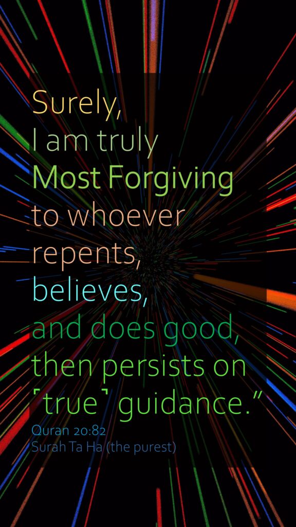 Surely, I am truly Most Forgiving to whoever repents, believes, and does good, then persists on ˹true˺ guidance.”Quran 20:82Surah Ta Ha (the purest)