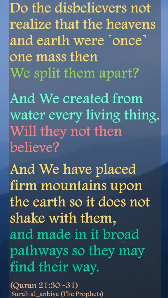 Do the disbelievers not realize that the heavens and earth were ˹once˺ one mass then We split them apart? And We created from water every living thing. Will they not then believe?And We have placed firm mountains upon the earth so it does not shake with them, and made in it broad pathways so they may find their way.(Quran 21:30~31) Surah al_anbiya (The Prophets)