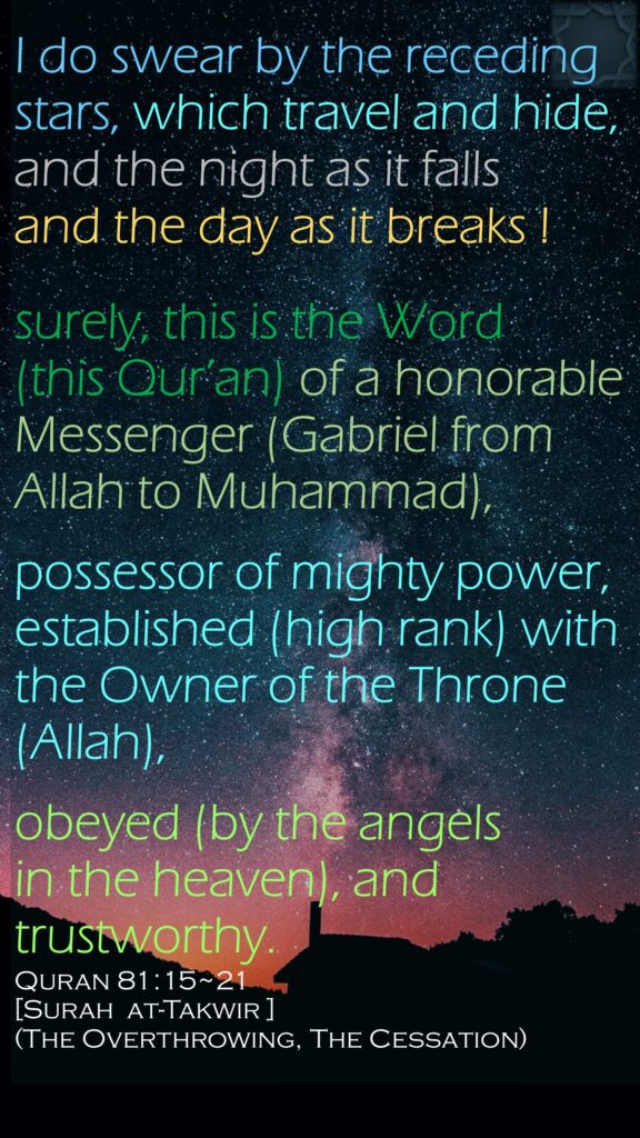 I do swear by the receding stars, which travel and hide,and the night as it fallsand the day as it breaks !surely, this is the Word (this Qur’an) of a honorable Messenger (Gabriel from Allah to Muhammad),possessor of mighty power, established (high rank) with the Owner of the Throne (Allah),obeyed (by the angels in the heaven), and trustworthy.Quran 81:15~21[Surah  at-Takwir ](The Overthrowing, The Cessation)