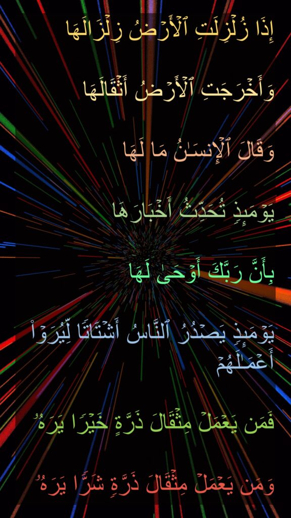 إِذَا زُلۡزِلَتِ ٱلۡأَرۡضُ زِلۡزَالَهَا

وَأَخۡرَجَتِ ٱلۡأَرۡضُ أَثۡقَالَهَا

وَقَالَ ٱلۡإِنسَـٰنُ مَا لَهَا

یَوۡمَىِٕذࣲ تُحَدِّثُ أَخۡبَارَهَا

بِأَنَّ رَبَّكَ أَوۡحَىٰ لَهَا

یَوۡمَىِٕذࣲ یَصۡدُرُ ٱلنَّاسُ أَشۡتَاتࣰا لِّیُرَوۡا۟ أَعۡمَـٰلَهُمۡ

فَمَن یَعۡمَلۡ مِثۡقَالَ ذَرَّةٍ خَیۡرࣰا یَرَهُۥ 

وَمَن یَعۡمَلۡ مِثۡقَالَ ذَرَّةࣲ شَرࣰّا یَرَهُۥ
