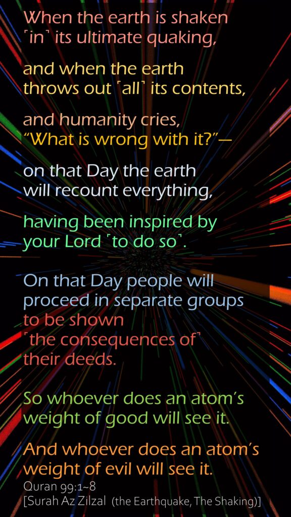 When the earth is shaken ˹in˺ its ultimate quaking,and when the earth throws out ˹all˺ its contents,and humanity cries, “What is wrong with it?”—on that Day the earth will recount everything,having been inspired by your Lord ˹to do so˺.On that Day people will proceed in separate groups to be shown ˹the consequences of˺ their deeds.So whoever does an atom’s weight of good will see it.And whoever does an atom’s weight of evil will see it.Quran 99:1~8 [Surah Az Zilzal  (the Earthquake, The Shaking)]