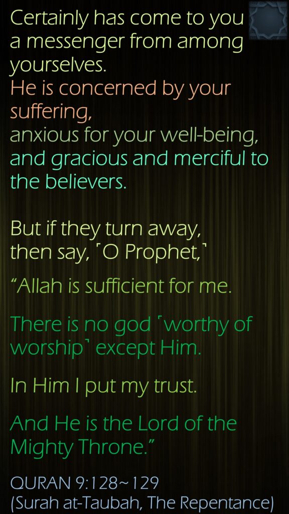 Certainly has come to you a messenger from among yourselves. He is concerned by your suffering, anxious for your well-being, and gracious and merciful to the believers.But if they turn away, then say, ˹O Prophet,˺ “Allah is sufficient for me.There is no god ˹worthy of worship˺ except Him. In Him I put my trust. And He is the Lord of the Mighty Throne.”QURAN 9:128~129 (Surah at-Taubah, The Repentance)