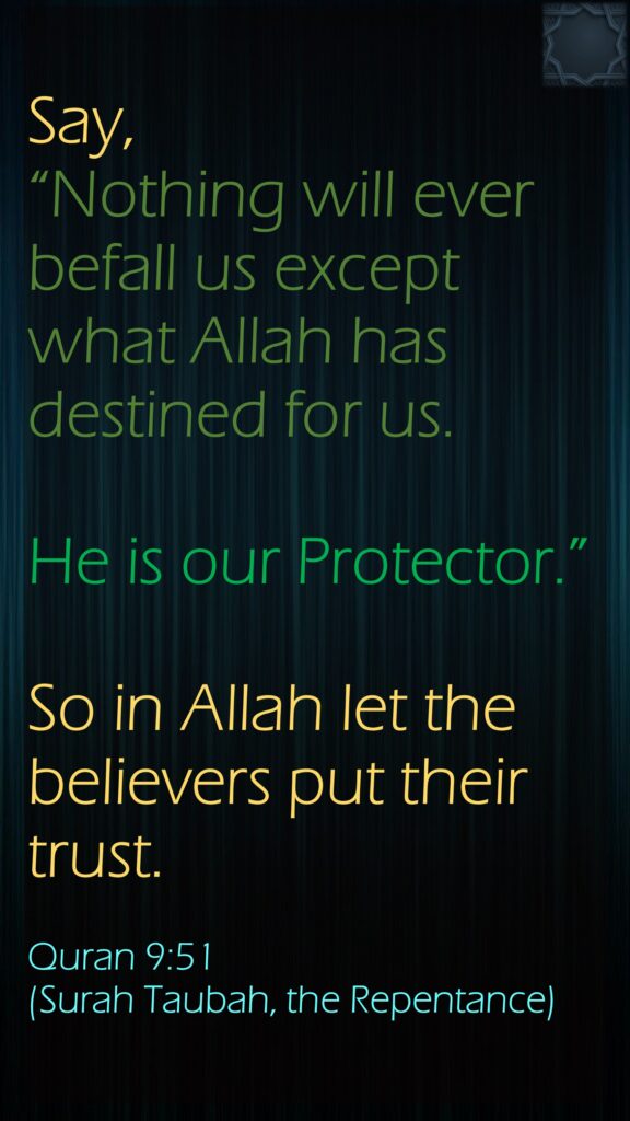 Say, “Nothing will ever befall us except what Allah has destined for us. He is our Protector.” So in Allah let the believers put their trust.Quran 9:51 (Surah Taubah, the Repentance)