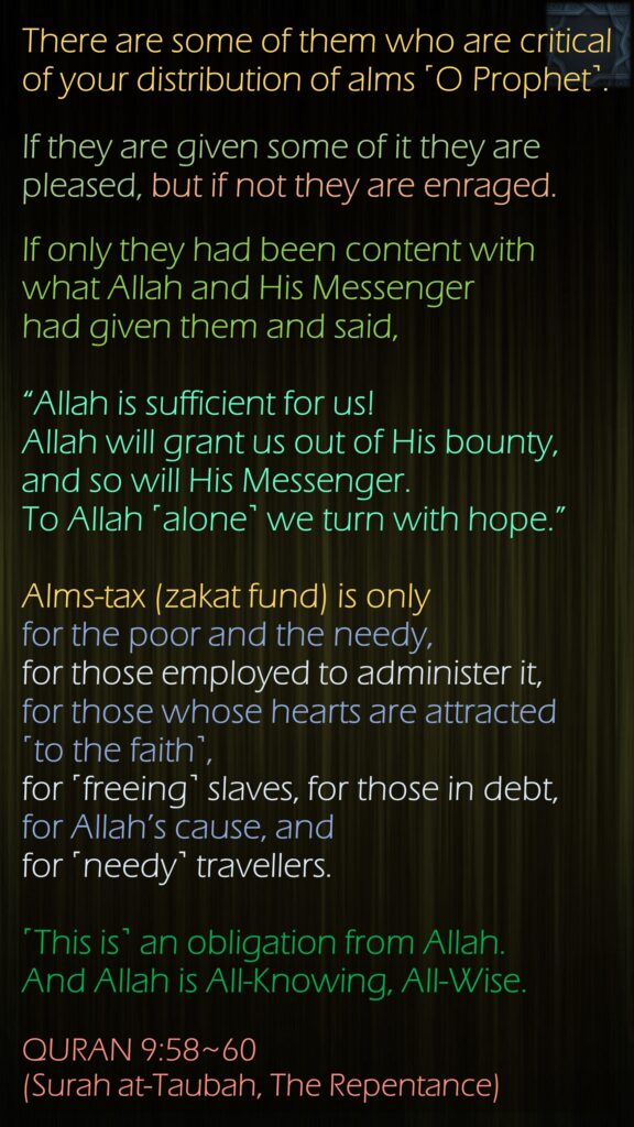 There are some of them who are critical of your distribution of alms ˹O Prophet˺. If they are given some of it they are pleased, but if not they are enraged.If only they had been content with what Allah and His Messenger had given them and said, “Allah is sufficient for us! Allah will grant us out of His bounty, and so will His Messenger. To Allah ˹alone˺ we turn with hope.”Alms-tax (zakat fund) is only for the poor and the needy, for those employed to administer it,for those whose hearts are attracted  ˹to the faith˺, for ˹freeing˺ slaves, for those in debt, for Allah’s cause, and for ˹needy˺ travellers. ˹This is˺ an obligation from Allah. And Allah is All-Knowing, All-Wise.QURAN 9:58~60 (Surah at-Taubah, The Repentance)