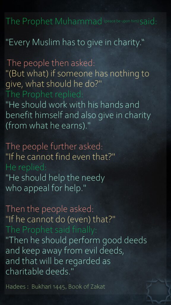 The Prophet Muhammad (peace be upon him) said: "Every Muslim has to give in charity.“ The people then asked: "(But what) if someone has nothing to give, what should he do?" The Prophet replied: "He should work with his hands and benefit himself and also give in charity (from what he earns)." The people further asked: "If he cannot find even that?" He replied: "He should help the needy who appeal for help." Then the people asked: "If he cannot do (even) that?" The Prophet said finally: "Then he should perform good deeds and keep away from evil deeds, and that will be regarded as charitable deeds." Hadees :  Bukhari 1445, Book of Zakat
