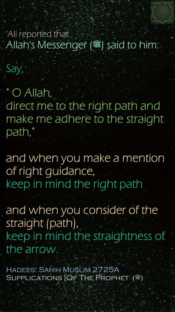 'Ali reported that Allah's Messenger (ﷺ) said to him:Say," O Allah, direct me to the right path and make me adhere to the straight path," and when you make a mention of right guidance, keep in mind the right path and when you consider of the straight (path), keep in mind the straightness of the arrow.Hadees: Sahih Muslim 2725ASupplications [Of The Prophet (ﷺ) 