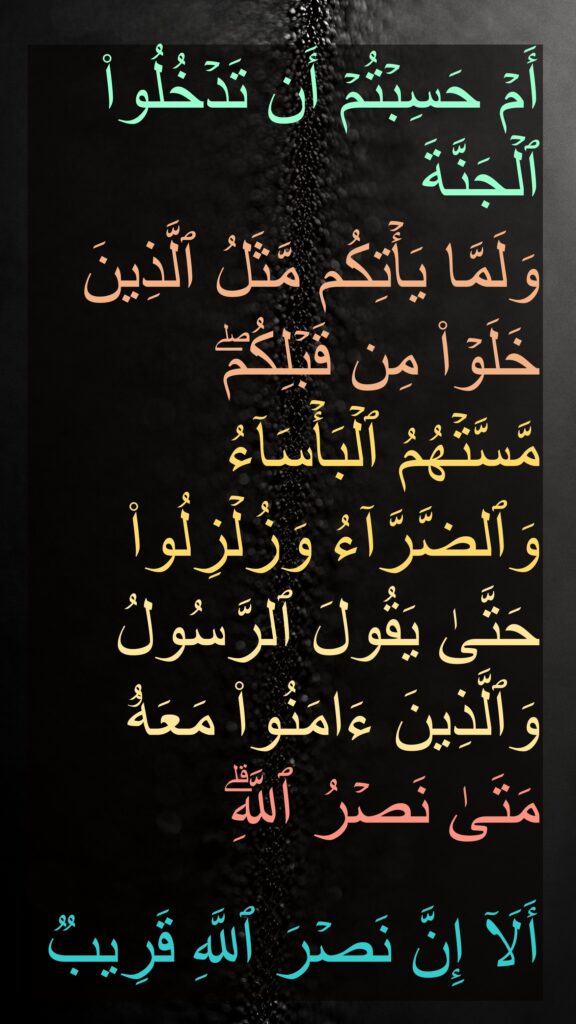 أَمۡ حَسِبۡتُمۡ أَن تَدۡخُلُوا۟ ٱلۡجَنَّةَ 
وَلَمَّا یَأۡتِكُم مَّثَلُ ٱلَّذِینَ خَلَوۡا۟ مِن قَبۡلِكُمۖ 
مَّسَّتۡهُمُ ٱلۡبَأۡسَاۤءُ وَٱلضَّرَّاۤءُ وَزُلۡزِلُوا۟ حَتَّىٰ یَقُولَ ٱلرَّسُولُ وَٱلَّذِینَ ءَامَنُوا۟ مَعَهُۥ مَتَىٰ نَصۡرُ ٱللَّهِۗ 

أَلَاۤ إِنَّ نَصۡرَ ٱللَّهِ قَرِیبࣱ
