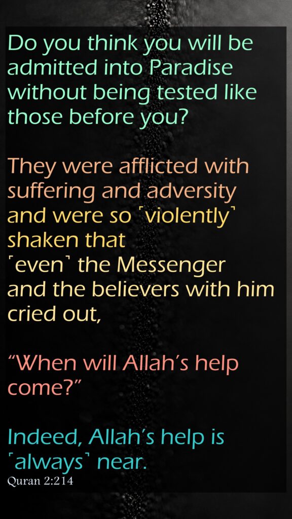 Do you think you will be admitted into Paradise without being tested like those before you? They were afflicted with suffering and adversity and were so ˹violently˺ shaken that ˹even˺ the Messenger and the believers with him cried out, “When will Allah’s help come?” Indeed, Allah’s help is ˹always˺ near.Quran 2:214