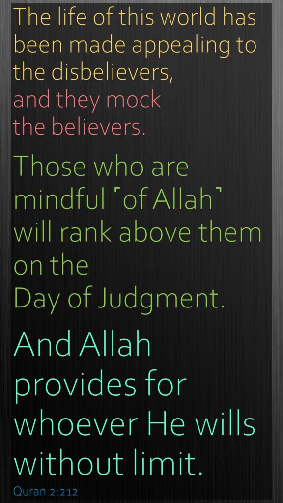 The life of this world has been made appealing to the disbelievers, and they mock the believers. Those who are mindful ˹of Allah˺ will rank above them on the Day of Judgment. And Allah provides for whoever He wills without limit.Quran 2:212