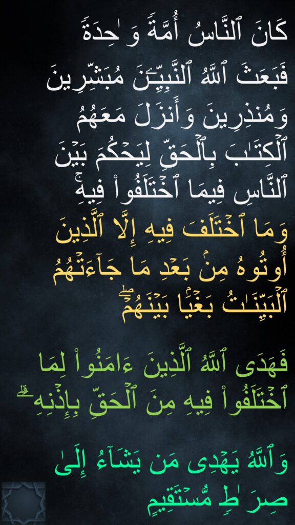 كَانَ ٱلنَّاسُ أُمَّةࣰ وَ ٰحِدَةࣰ 
فَبَعَثَ ٱللَّهُ ٱلنَّبِیِّـۧنَ مُبَشِّرِینَ وَمُنذِرِینَ وَأَنزَلَ مَعَهُمُ ٱلۡكِتَـٰبَ بِٱلۡحَقِّ لِیَحۡكُمَ بَیۡنَ ٱلنَّاسِ فِیمَا ٱخۡتَلَفُوا۟ فِیهِۚ 
وَمَا ٱخۡتَلَفَ فِیهِ إِلَّا ٱلَّذِینَ أُوتُوهُ مِنۢ بَعۡدِ مَا جَاۤءَتۡهُمُ ٱلۡبَیِّنَـٰتُ بَغۡیَۢا بَیۡنَهُمۡۖ
 
فَهَدَى ٱللَّهُ ٱلَّذِینَ ءَامَنُوا۟ لِمَا ٱخۡتَلَفُوا۟ فِیهِ مِنَ ٱلۡحَقِّ بِإِذۡنِهِۦۗ

وَٱللَّهُ یَهۡدِی مَن یَشَاۤءُ إِلَىٰ صِرَ ٰطࣲ مُّسۡتَقِیمٍ
