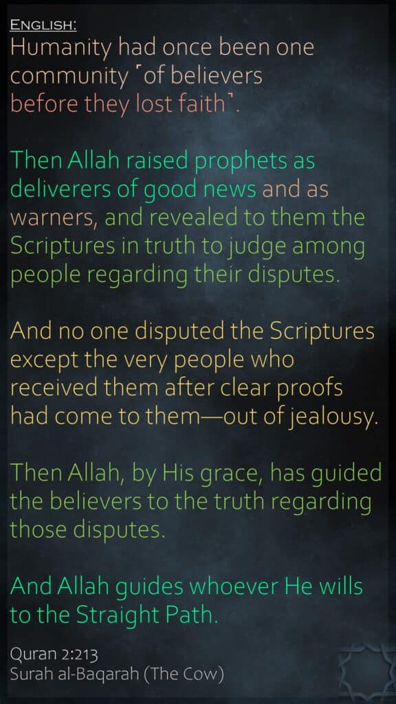 (پہلے تو سب) لوگوں کا ایک ہی مذہب تھا (لیکن وہ آپس میں اختلاف کرنے لگے) تو خدا نے (ان کی طرف) بشارت دینے والے اور ڈر سنانے والے پیغمبر بھیجے اور ان پر سچائی کے ساتھ کتابیں نازل کیں تاکہ جن امور میں لوگ اختلاف کرتے تھے ان کا ان میں فیصلہ کردے۔ اور اس میں اختلاف بھی انہیں لوگوں نے کیا جن کو کتاب دی گئی تھی باوجود یہ کہ ان کے پاس کھلے ہوئے احکام آچکے تھے (اور یہ اختلاف انہوں نے صرف) آپس کی ضد سے (کیا) تو جس امر حق میں وہ اختلاف کرتے تھے خدا نے اپنی مہربانی سے مومنوں کو اس کی راہ دکھا دی۔ اور خدا جس کو چاہتا ہے سیدھا رستہ دکھا دیتا ہے