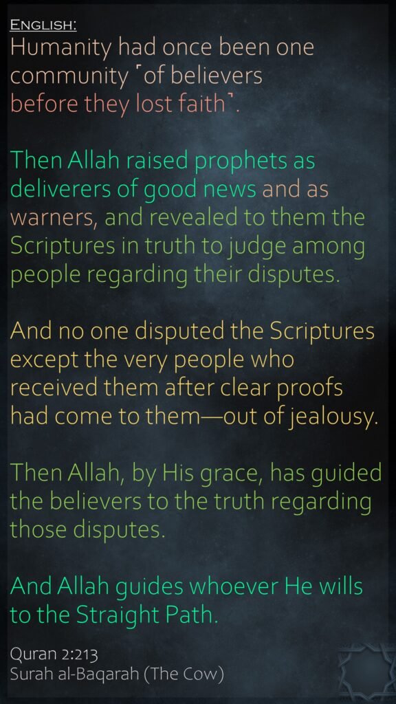 Humanity had once been one community ˹of believers before they lost faith˺. Then Allah raised prophets as deliverers of good news and as warners, and revealed to them the Scriptures in truth to judge among people regarding their disputes. And no one disputed the Scriptures except the very people who received them after clear proofs had come to them—out of jealousy. Then Allah, by His grace, has guided the believers to the truth regarding those disputes. And Allah guides whoever He wills to the Straight Path.