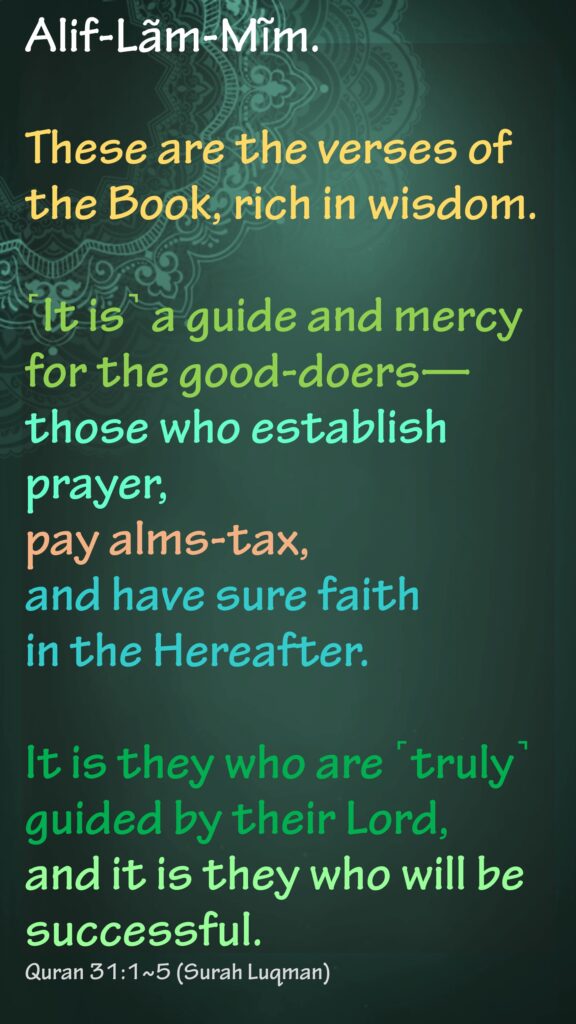 Alif-Lãm-Mĩm.These are the verses of the Book, rich in wisdom.˹It is˺ a guide and mercy for the good-doers—those who establish prayer, pay alms-tax, and have sure faith in the Hereafter.It is they who are ˹truly˺ guided by their Lord, and it is they who will be successful.Quran 31:1~5 (Surah Luqman)