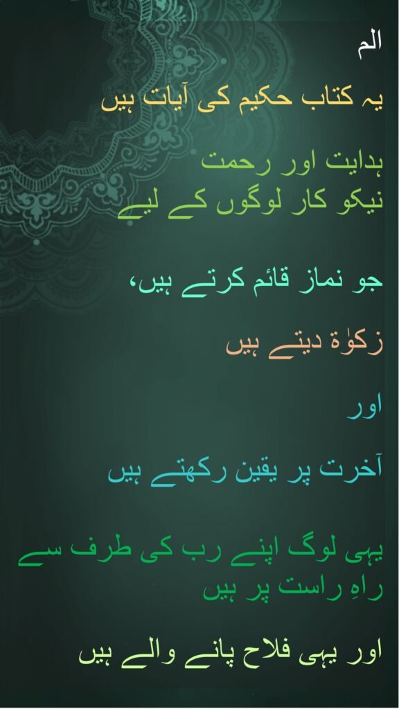الم 

یہ کتاب حکیم کی آیات ہیں 

ہدایت اور رحمت 
نیکو کار لوگوں کے لیے 

جو نماز قائم کرتے ہیں، 

زکوٰۃ دیتے ہیں 

اور
 
آخرت پر یقین رکھتے ہیں 

یہی لوگ اپنے رب کی طرف سے راہِ راست پر ہیں
 
اور یہی فلاح پانے والے ہیں
