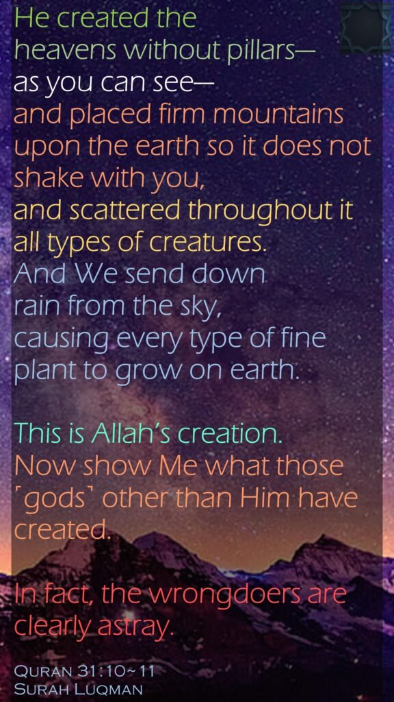 He created the heavens without pillars—as you can see—and placed firm mountains upon the earth so it does not shake with you, and scattered throughout it all types of creatures. And We send down rain from the sky, causing every type of fine plant to grow on earth.This is Allah’s creation. Now show Me what those ˹gods˺ other than Him have created. In fact, the wrongdoers are clearly astray.Quran 31:10~11Surah Luqman