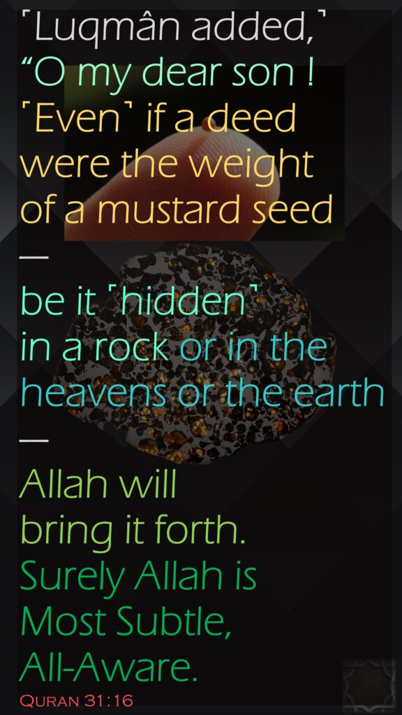 ˹Luqmân added,˺ “O my dear son ! ˹Even˺ if a deed were the weight of a mustard seed—be it ˹hidden˺ in a rock or in the heavens or the earth—Allah will bring it forth. Surely Allah is Most Subtle, All-Aware.Quran 31:16