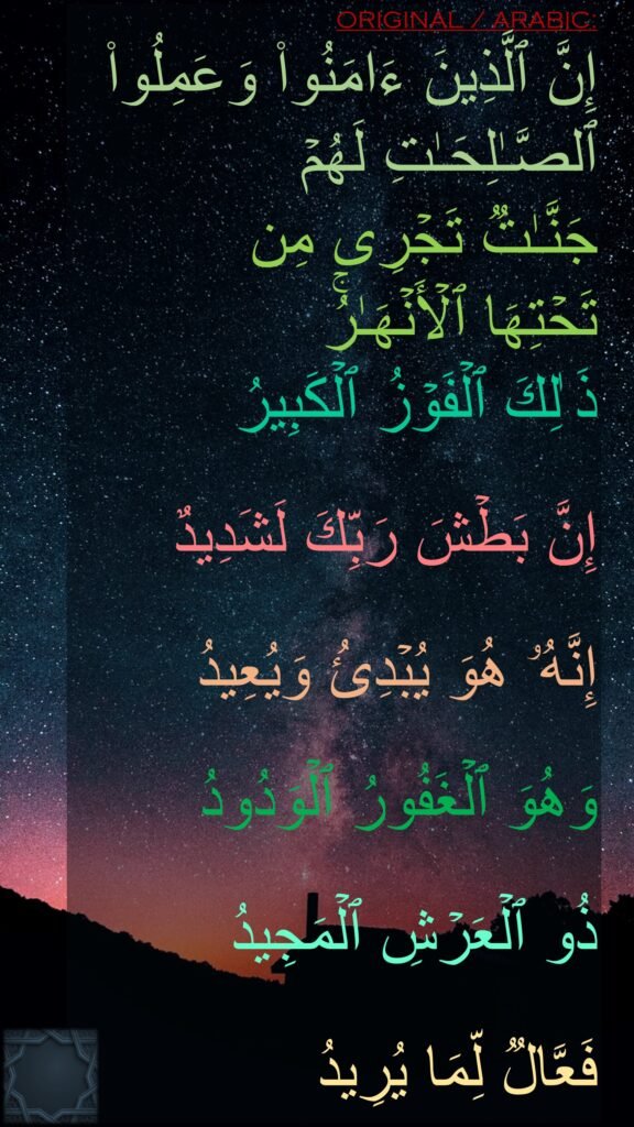 إِنَّ ٱلَّذِینَ ءَامَنُوا۟ وَعَمِلُوا۟ ٱلصَّـٰلِحَـٰتِ لَهُمۡ 
جَنَّـٰتࣱ تَجۡرِی مِن 
تَحۡتِهَا ٱلۡأَنۡهَـٰرُۚ 
ذَ ٰلِكَ ٱلۡفَوۡزُ ٱلۡكَبِیرُ

إِنَّ بَطۡشَ رَبِّكَ لَشَدِیدٌ

إِنَّهُۥ هُوَ یُبۡدِئُ وَیُعِیدُ

وَهُوَ ٱلۡغَفُورُ ٱلۡوَدُودُ

ذُو ٱلۡعَرۡشِ ٱلۡمَجِیدُ

فَعَّالࣱ لِّمَا یُرِیدُ
