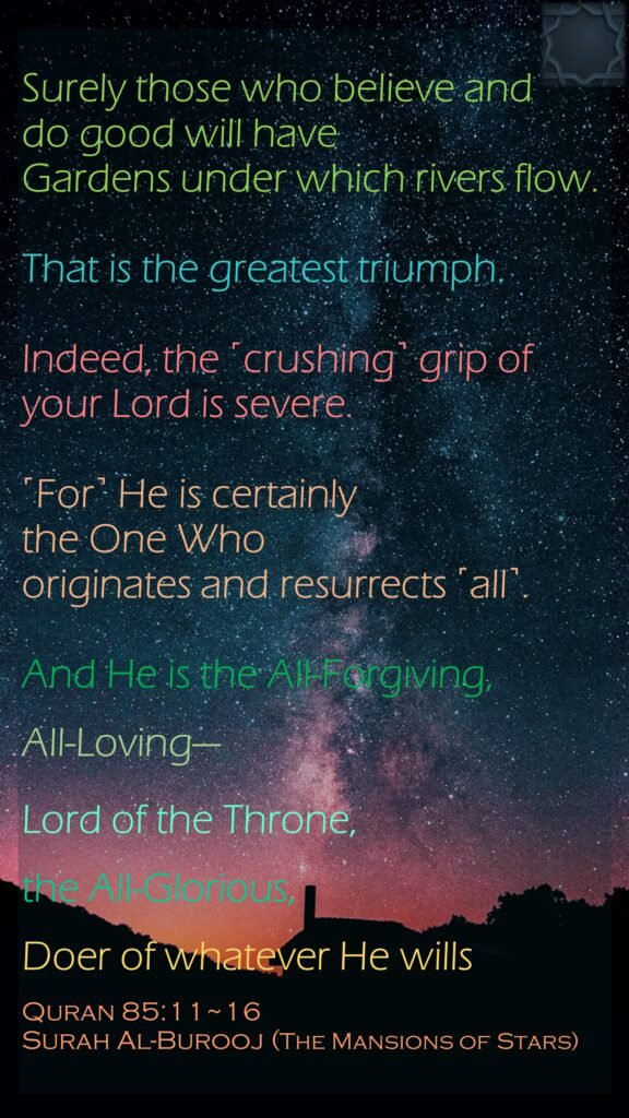 Surely those who believe and do good will have Gardens under which rivers flow. That is the greatest triumph.Indeed, the ˹crushing˺ grip of your Lord is severe.˹For˺ He is certainly the One Who originates and resurrects ˹all˺.And He is the All-Forgiving, All-Loving—Lord of the Throne, the All-Glorious,Doer of whatever He willsQuran 85:11~16Surah Al-Burooj (The Mansions of Stars)