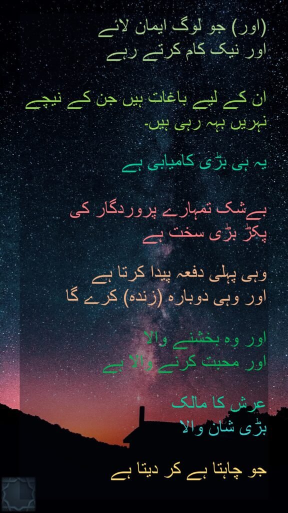 (اور) جو لوگ ایمان لائے 
اور نیک کام کرتے رہے 

ان کے لیے باغات ہیں جن کے نیچے نہریں بہہ رہی ہیں۔ 

یہ ہی بڑی کامیابی ہے 

بےشک تمہارے پروردگار کی 
پکڑ بڑی سخت ہے 

وہی پہلی دفعہ پیدا کرتا ہے 
اور وہی دوبارہ (زندہ) کرے گا 

اور وہ بخشنے والا 
اور محبت کرنے والا ہے 

عرش کا مالک 
بڑی شان والا 

جو چاہتا ہے کر دیتا ہے 
