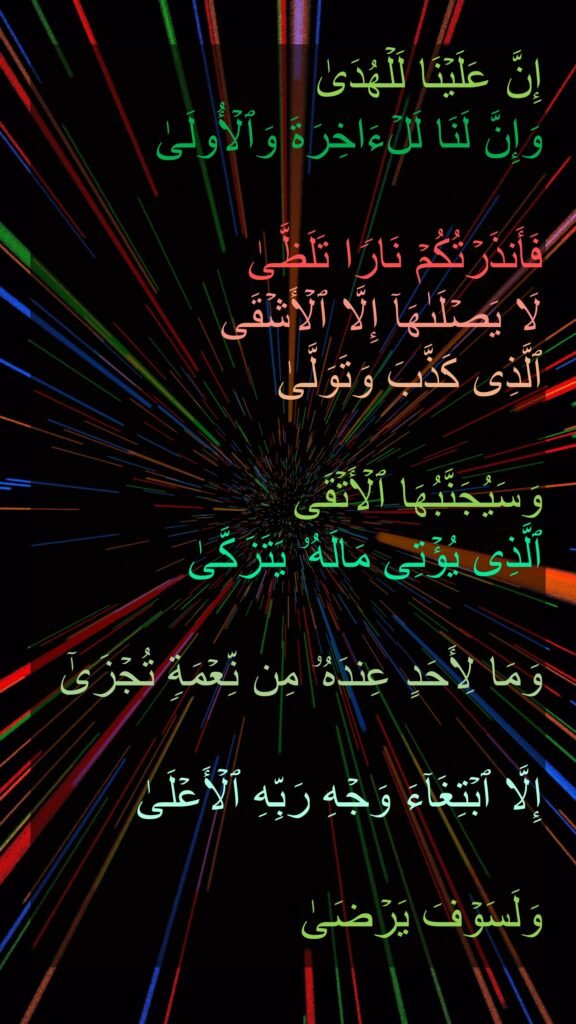 إِنَّ عَلَیۡنَا لَلۡهُدَىٰ
وَإِنَّ لَنَا لَلۡءَاخِرَةَ وَٱلۡأُولَىٰ

فَأَنذَرۡتُكُمۡ نَارࣰا تَلَظَّىٰ
لَا یَصۡلَىٰهَاۤ إِلَّا ٱلۡأَشۡقَى
ٱلَّذِی كَذَّبَ وَتَوَلَّىٰ

وَسَیُجَنَّبُهَا ٱلۡأَتۡقَى
ٱلَّذِی یُؤۡتِی مَالَهُۥ یَتَزَكَّىٰ

وَمَا لِأَحَدٍ عِندَهُۥ مِن نِّعۡمَةࣲ تُجۡزَىٰۤ 

إِلَّا ٱبۡتِغَاۤءَ وَجۡهِ رَبِّهِ ٱلۡأَعۡلَىٰ

وَلَسَوۡفَ یَرۡضَىٰ
