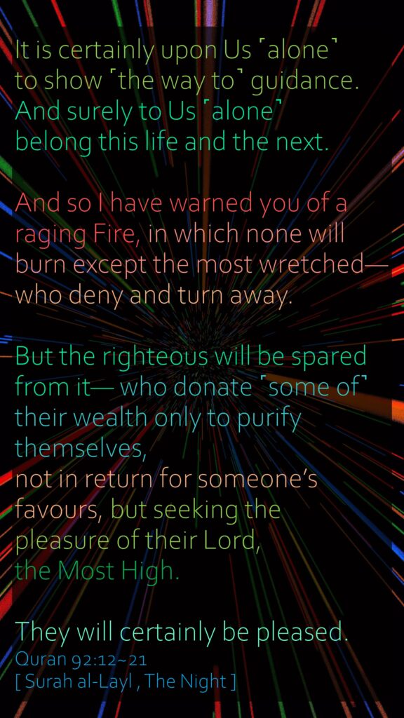 It is certainly upon Us ˹alone˺ to show ˹the way to˺ guidance.And surely to Us ˹alone˺ belong this life and the next.And so I have warned you of a raging Fire, in which none will burn except the most wretched—who deny and turn away.But the righteous will be spared from it— who donate ˹some of˺ their wealth only to purify themselves,not in return for someone’s favours, but seeking the pleasure of their Lord, the Most High.They will certainly be pleased.Quran 92:12~21[ Surah al-Layl , The Night ]