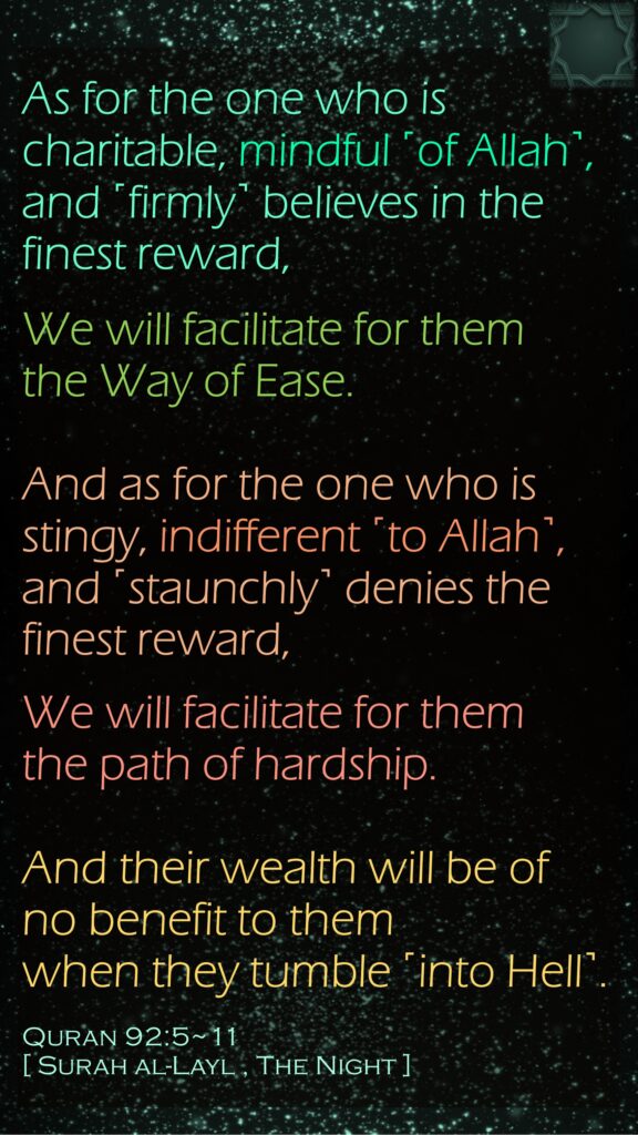 As for the one who is charitable, mindful ˹of Allah˺,and ˹firmly˺ believes in the finest reward,We will facilitate for them the Way of Ease.And as for the one who is stingy, indifferent ˹to Allah˺,and ˹staunchly˺ denies the finest reward,We will facilitate for them the path of hardship.And their wealth will be of no benefit to them when they tumble ˹into Hell˺.Quran 92:5~11 [ Surah al-Layl , The Night ]