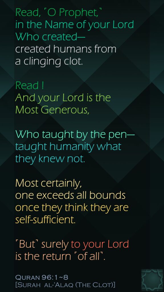 Read, ˹O Prophet,˺ in the Name of your Lord Who created—created humans from a clinging clot.Read ! And your Lord is the Most Generous,Who taught by the pen—taught humanity what they knew not.Most certainly, one exceeds all boundsonce they think they are self-sufficient.˹But˺ surely to your Lord is the return ˹of all˺. Quran 96:1~8[Surah  al-’Alaq (The Clot)]