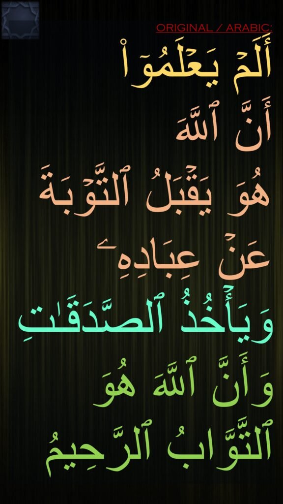 أَلَمۡ یَعۡلَمُوۤا۟ 
أَنَّ ٱللَّهَ 
هُوَ یَقۡبَلُ ٱلتَّوۡبَةَ عَنۡ عِبَادِهِۦ وَیَأۡخُذُ ٱلصَّدَقَـٰتِ وَأَنَّ ٱللَّهَ هُوَ ٱلتَّوَّابُ ٱلرَّحِیمُ