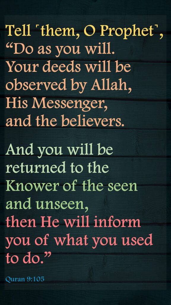 Tell ˹them, O Prophet˺, “Do as you will. Your deeds will be observed by Allah, His Messenger, and the believers. And you will be returned to the Knower of the seen and unseen, then He will inform you of what you used to do.”Quran 9:105