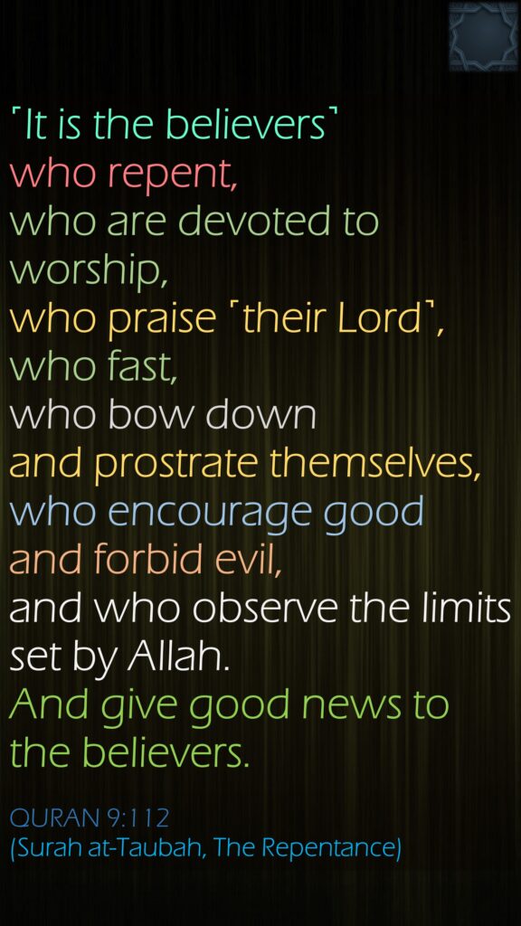 ˹It is the believers˺ who repent, who are devoted to worship, who praise ˹their Lord˺, who fast, who bow down and prostrate themselves, who encourage good and forbid evil, and who observe the limits set by Allah. And give good news to the believers.QURAN 9:112(Surah at-Taubah, The Repentance)