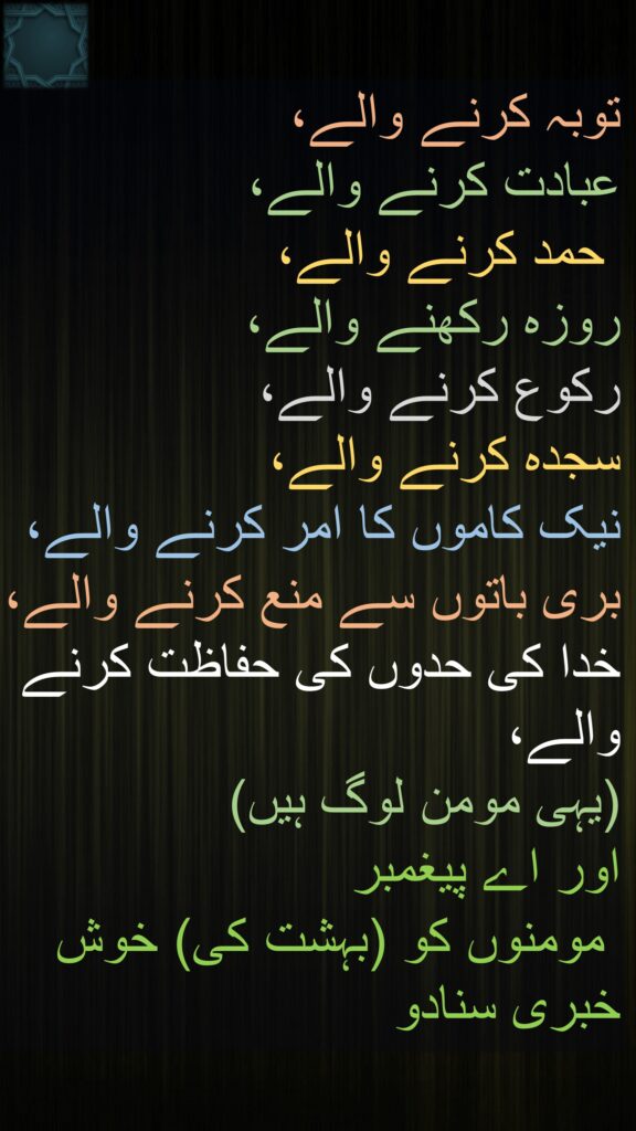 توبہ کرنے والے، 
عبادت کرنے والے،
 حمد کرنے والے، 
روزہ رکھنے والے، 
رکوع کرنے والے، 
سجدہ کرنے والے، 
نیک کاموں کا امر کرنے والے، 
بری باتوں سے منع کرنے والے، خدا کی حدوں کی حفاظت کرنے والے، 
(یہی مومن لوگ ہیں) 
اور اے پیغمبر
 مومنوں کو (بہشت کی) خوش خبری سنادو 
