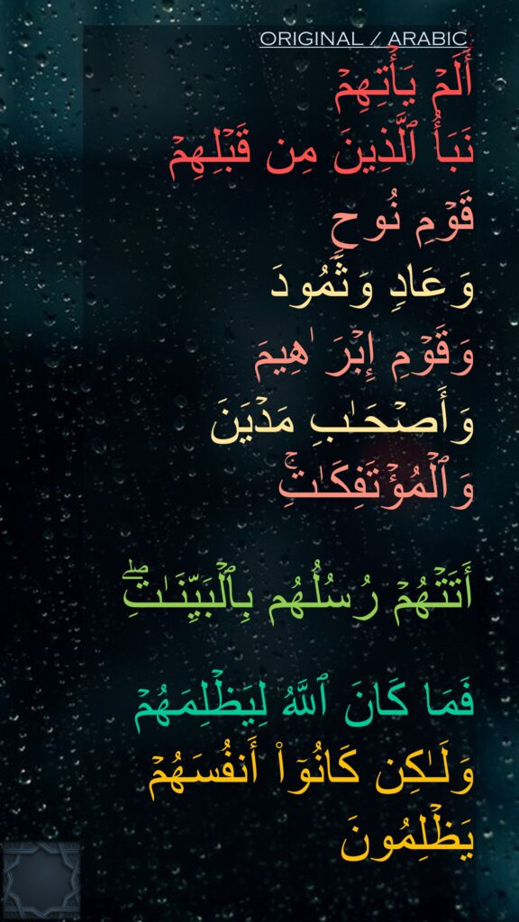 أَلَمۡ یَأۡتِهِمۡ 
نَبَأُ ٱلَّذِینَ مِن قَبۡلِهِمۡ 
قَوۡمِ نُوحࣲ 
وَعَادࣲ وَثَمُودَ 
وَقَوۡمِ إِبۡرَ ٰهِیمَ 
وَأَصۡحَـٰبِ مَدۡیَنَ وَٱلۡمُؤۡتَفِكَـٰتِۚ 

أَتَتۡهُمۡ رُسُلُهُم بِٱلۡبَیِّنَـٰتِۖ

فَمَا كَانَ ٱللَّهُ لِیَظۡلِمَهُمۡ وَلَـٰكِن كَانُوۤا۟ أَنفُسَهُمۡ یَظۡلِمُونَ
