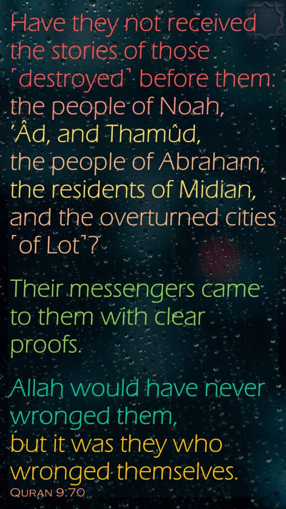 Have they not received the stories of those ˹destroyed˺ before them: the people of Noah, ’Âd, and Thamûd, the people of Abraham, the residents of Midian, and the overturned cities ˹of Lot˺? Their messengers came to them with clear proofs.Allah would have never wronged them, but it was they who wronged themselves.Quran 9:70