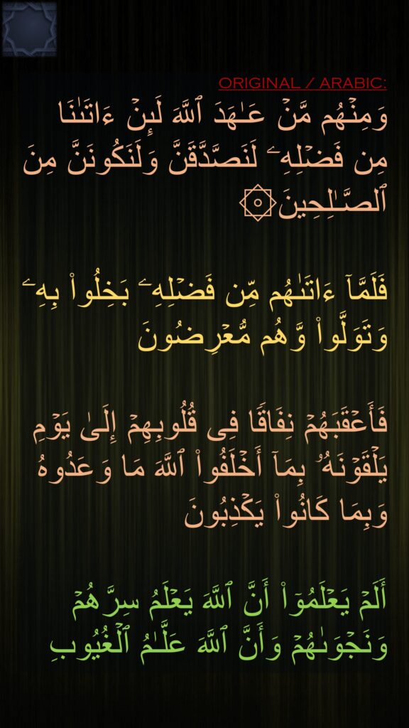 وَمِنۡهُم مَّنۡ عَـٰهَدَ ٱللَّهَ لَىِٕنۡ ءَاتَىٰنَا مِن فَضۡلِهِۦ لَنَصَّدَّقَنَّ وَلَنَكُونَنَّ مِنَ ٱلصَّـٰلِحِینَ۞

فَلَمَّاۤ ءَاتَىٰهُم مِّن فَضۡلِهِۦ بَخِلُوا۟ بِهِۦ وَتَوَلَّوا۟ وَّهُم مُّعۡرِضُونَ

فَأَعۡقَبَهُمۡ نِفَاقࣰا فِی قُلُوبِهِمۡ إِلَىٰ یَوۡمِ یَلۡقَوۡنَهُۥ بِمَاۤ أَخۡلَفُوا۟ ٱللَّهَ مَا وَعَدُوهُ وَبِمَا كَانُوا۟ یَكۡذِبُونَ

أَلَمۡ یَعۡلَمُوۤا۟ أَنَّ ٱللَّهَ یَعۡلَمُ سِرَّهُمۡ وَنَجۡوَىٰهُمۡ وَأَنَّ ٱللَّهَ عَلَّـٰمُ ٱلۡغُیُوبِ
