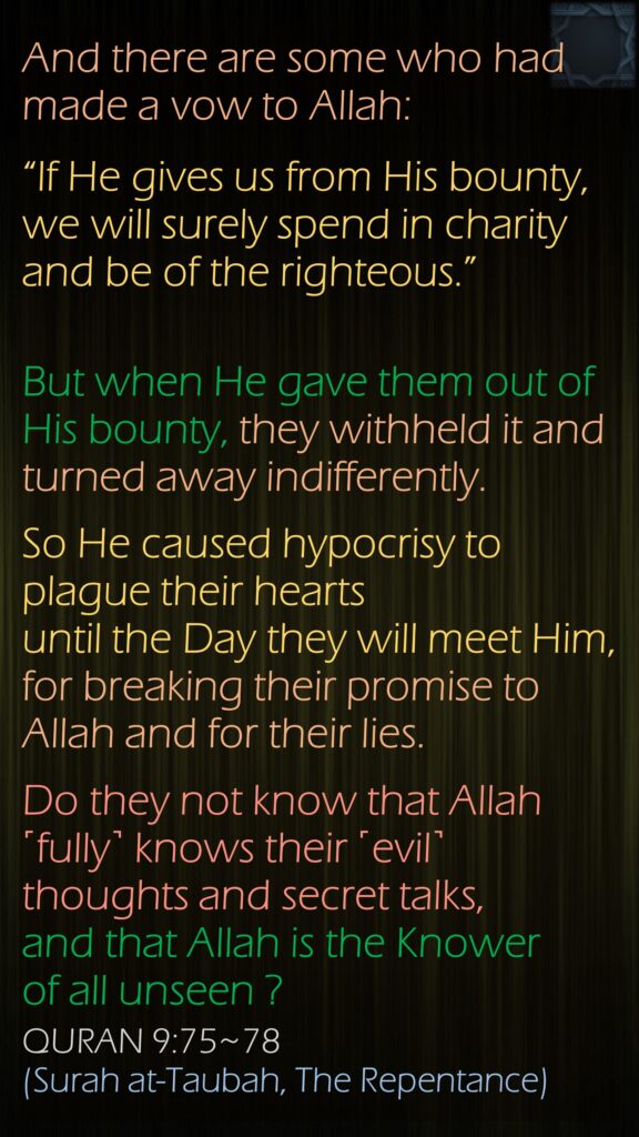 And there are some who had made a vow to Allah: “If He gives us from His bounty, we will surely spend in charity and be of the righteous.”But when He gave them out of His bounty, they withheld it and turned away indifferently.So He caused hypocrisy to plague their hearts until the Day they will meet Him, for breaking their promise to Allah and for their lies.Do they not know that Allah ˹fully˺ knows their ˹evil˺ thoughts and secret talks, and that Allah is the Knower of all unseen ?QURAN 9:75~78(Surah at-Taubah, The Repentance)