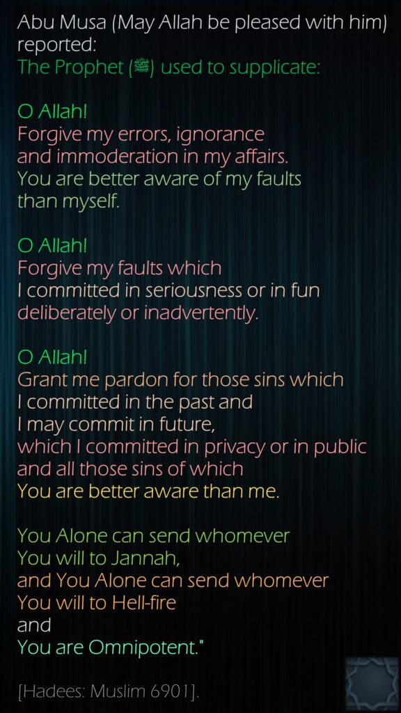 Abu Musa (May Allah be pleased with him) reported:The Prophet (ﷺ) used to supplicate: O Allah! Forgive my errors, ignorance and immoderation in my affairs. You are better aware of my faults than myself. O Allah! Forgive my faults which I committed in seriousness or in fun deliberately or inadvertently. O Allah! Grant me pardon for those sins which I committed in the past and I may commit in future, which I committed in privacy or in public and all those sins of which You are better aware than me. You Alone can send whomever You will to Jannah, and You Alone can send whomever You will to Hell-fire and You are Omnipotent."[Hadees: Muslim 6901].