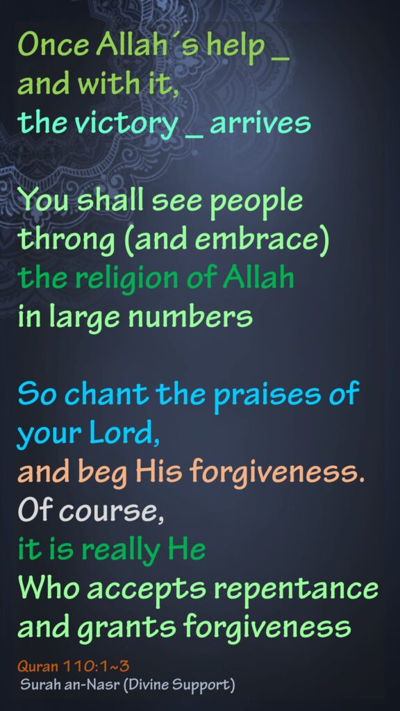 Once Allah´s help _ and with it, the victory _ arrivesYou shall see people throng (and embrace) the religion of Allah in large numbersSo chant the praises of your Lord, and beg His forgiveness. Of course, it is really He Who accepts repentance and grants forgivenessQuran 110:1~3 Surah an-Nasr (Divine Support)