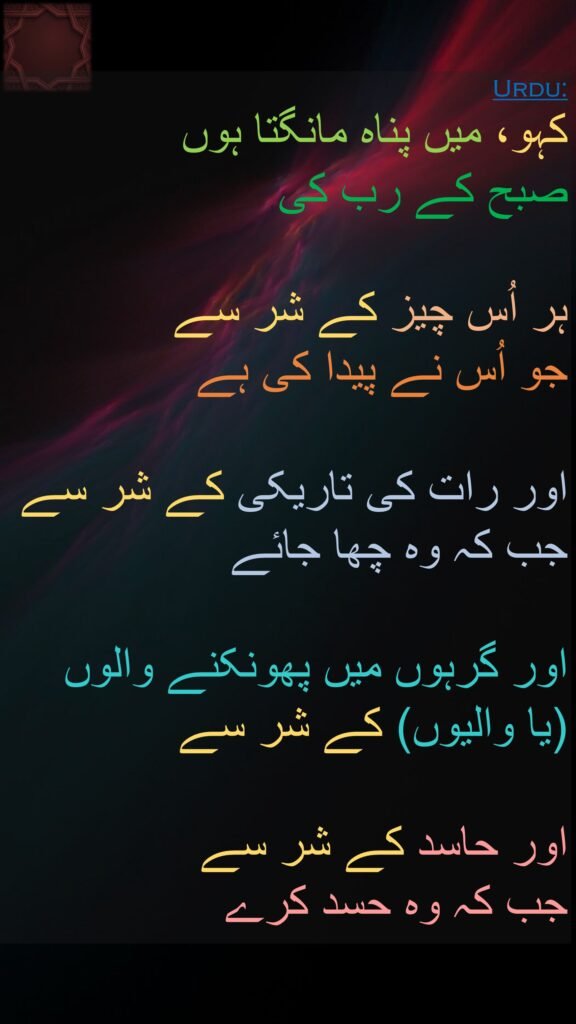 کہو، میں پناہ مانگتا ہوں 
صبح کے رب کی 

ہر اُس چیز کے شر سے 
جو اُس نے پیدا کی ہے 

اور رات کی تاریکی کے شر سے جب کہ وہ چھا جائے 

اور گرہوں میں پھونکنے والوں 
(یا والیوں) کے شر سے 

اور حاسد کے شر سے 
جب کہ وہ حسد کرے 
