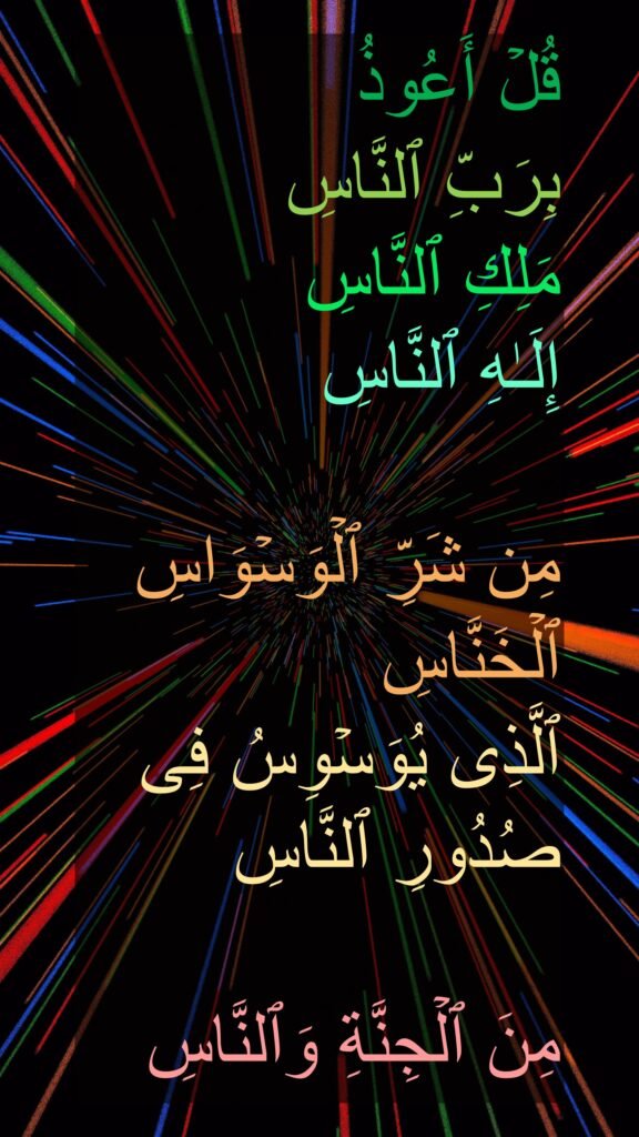 قُلۡ أَعُوذُ 
بِرَبِّ ٱلنَّاسِ
مَلِكِ ٱلنَّاسِ
إِلَـٰهِ ٱلنَّاسِ

مِن شَرِّ ٱلۡوَسۡوَاسِ ٱلۡخَنَّاسِ
ٱلَّذِی یُوَسۡوِسُ فِی صُدُورِ ٱلنَّاسِ

مِنَ ٱلۡجِنَّةِ وَٱلنَّاسِ
