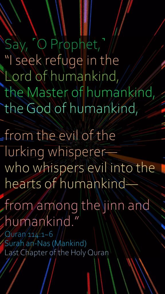 Say, ˹O Prophet,˺ “I seek refuge in the Lord of humankind,the Master of humankind,the God of humankind,from the evil of the lurking whisperer—who whispers evil into the hearts of humankind—from among the jinn and humankind.”Quran 114:1~6Surah an-Nas (Mankind)Last Chapter of the Holy Quran