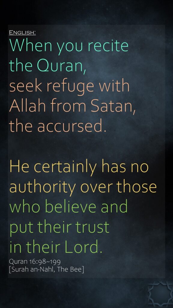 When you recite the Quran, seek refuge with Allah from Satan, the accursed.He certainly has no authority over those who believe and put their trust in their Lord.Quran 16:98~199 [Surah an-Nahl, The Bee]