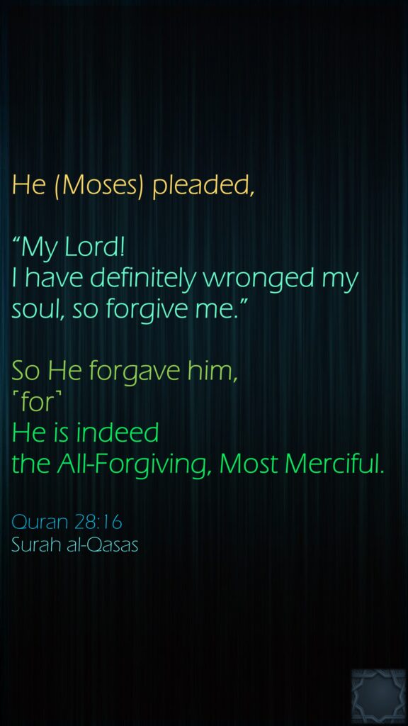 He (Moses) pleaded, “My Lord! I have definitely wronged my soul, so forgive me.” So He forgave him, ˹for˺ He is indeed the All-Forgiving, Most Merciful.Quran 28:16Surah al-Qasas