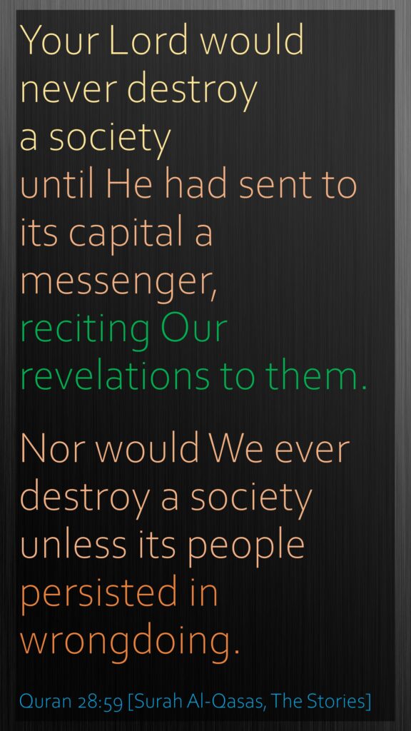 Your Lord would never destroy a society until He had sent to its capital a messenger, reciting Our revelations to them. Nor would We ever destroy a society unless its people persisted in wrongdoing.Quran 28:59 [Surah Al-Qasas, The Stories]