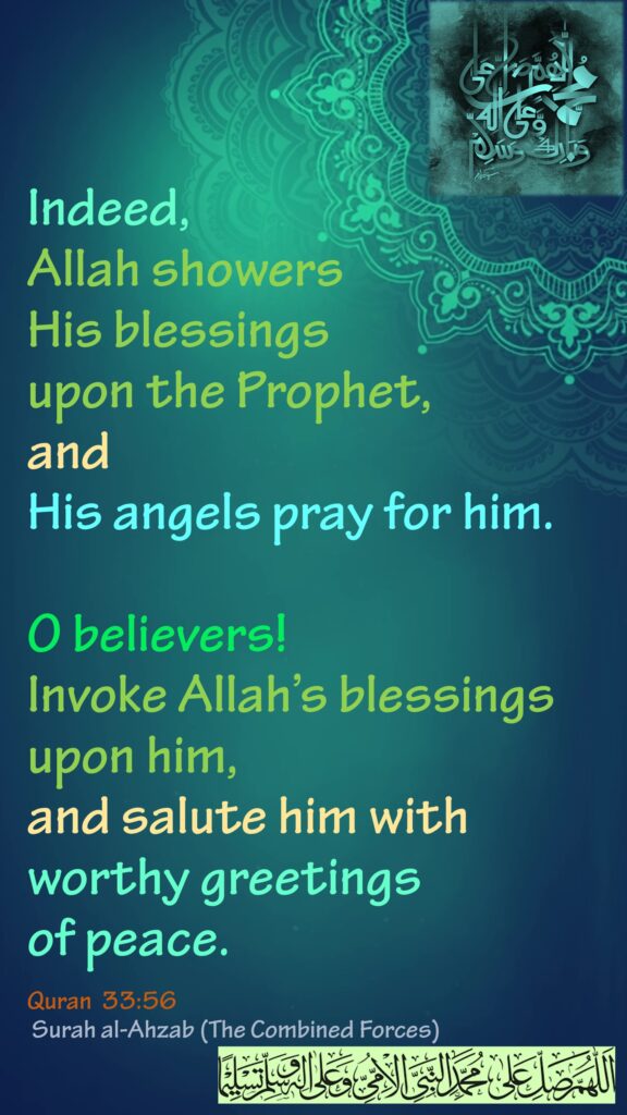 Indeed, Allah showers His blessings upon the Prophet, and His angels pray for him.O believers! Invoke Allah’s blessings upon him, and salute him with worthy greetings of peace.Quran  33:56 Surah al-Ahzab (The Combined Forces)