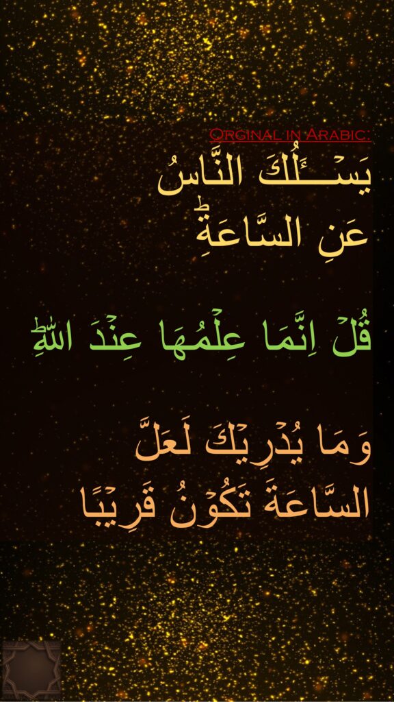 يَسۡـــَٔلُكَ النَّاسُ 
عَنِ السَّاعَةِؕ 

قُلۡ اِنَّمَا عِلۡمُهَا عِنۡدَ اللّٰهِؕ

وَمَا يُدۡرِيۡكَ لَعَلَّ 
السَّاعَةَ تَكُوۡنُ قَرِيۡبًا
